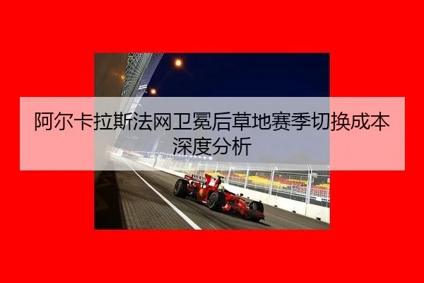 阿尔卡拉斯法网卫冕后草地赛季切换成本深度分析